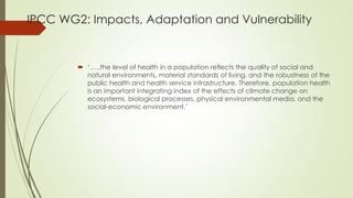 IPCC WG2: Impacts, Adaptation and Vulnerability
 ‘…..the level of health in a population reflects the quality of social and
natural environments, material standards of living, and the robustness of the
public health and health service infrastructure. Therefore, population health
is an important integrating index of the effects of climate change on
ecosystems, biological processes, physical environmental media, and the
social-economic environment.’
 