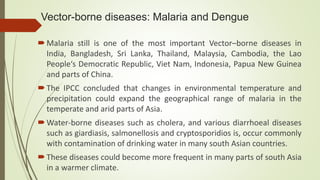 Vector-borne diseases: Malaria and Dengue
Malaria still is one of the most important Vector–borne diseases in
India, Bangladesh, Sri Lanka, Thailand, Malaysia, Cambodia, the Lao
People‘s Democratic Republic, Viet Nam, Indonesia, Papua New Guinea
and parts of China.
The IPCC concluded that changes in environmental temperature and
precipitation could expand the geographical range of malaria in the
temperate and arid parts of Asia.
Water-borne diseases such as cholera, and various diarrhoeal diseases
such as giardiasis, salmonellosis and cryptosporidios is, occur commonly
with contamination of drinking water in many south Asian countries.
These diseases could become more frequent in many parts of south Asia
in a warmer climate.
 