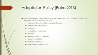 Adaptation Policy (Patra 2013)
 Climate related adaptation strategies should not be considered in isolation of
broader health concerns such as:
 Population Growth and Demographic Change
 Public Health Infrastructure
 Sanitation
 Availability of Healthcare
 Nutrition
 Dangerous Personal Behavior
 Misuse of Anti-biotic
 Pesticide Resistance
 Environmental Degradation
 