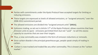  Parties with commitments under the Kyoto Protocol have accepted targets for limiting or
reducing emissions.
 These targets are expressed as levels of allowed emissions, or “assigned amounts,” over the
2008-2012 commitment period.
 The allowed emissions are divided into “assigned amount units” (AAUs).
 Emissions trading, as set out in Article 17* of the Kyoto Protocol, allows countries that have
emission units to spare - emissions permitted them but not "used" - to sell this excess
capacity to countries that are over their targets.
 Thus, a new commodity was created in the form of emission reductions or removals.
 Since carbon dioxide is the principal greenhouse gas, people speak simply of trading in
carbon.
 Carbon is now tracked and traded like any other commodity. This is known as the "carbon
market."
 