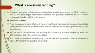 What is emissions trading?
 Emission trading is a policy instrument aimed at managing greenhouse gas (GHG) emission.
This is part encourages operational excellence and provides incentives for use of new
technologies in place of the existing ones.
 How does it work?
 From the economic point of view, if there is insufficient incentives for firms and households
to reduce emissions and market is left to operate freely without control, greenhouse gas will
be excessive.
 As a result it is recommended that applying the polluter pay principle and placing a price in
carbon dioxide and other greenhouse gases.
 This can be implemented either through a carbon tax, also known as a price instrument or a
cap-and-trade scheme/ quantity instrument.
 