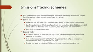 Emissions Trading Schemes
 Both schemes discussed in this presentation begin with the setting of emissions targets
for either various industries, or a nation/state as a whole.
 Carbon Tax
 Works just like any other tax – a percentage is added to every unit of carbon used
 E.g. The carbon tax is 15%. Price of gasoline is 110 cents/litre. 15% of 110 cents is 16.5
cents. Added to the initial price of gasoline, now the price is 126.5 cents/litre
 Acts as an incentive to emit less
 Cap-and-Trade
 A baseline amount of emissions, or “cap” is set. Emitters can produce greenhouse
gases up to this point.
 If an emitter does not emit to the “cap”, they can sell their leftover emissions to
another emitter, who has gone over the limit.
 Trading can occur in a variety of different forms, e.g. auctions, markets, etc.
 