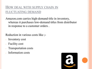 HOW DEAL WITH SUPPLY CHAIN IN
FLUCTUATING DEMAND
Amazon.com carries high-demand title in inventory,
whereas it purchases low-demand titles from distributor
in response to a customer orders .
Reduction in various costs like ;-
- Inventory cost
- Facility cost
- Transportation costs
- Information costs
 