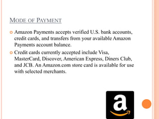 MODE OF PAYMENT
 Amazon Payments accepts verified U.S. bank accounts,
credit cards, and transfers from your available Amazon
Payments account balance.
 Credit cards currently accepted include Visa,
MasterCard, Discover, American Express, Diners Club,
and JCB. An Amazon.com store card is available for use
with selected merchants.
 