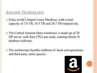 AMAZON TECHNOLOGY
 It has world’s largest Linux Database, with a total
capacity of 7.8 TB, 18.5 TB and 24.7 TB respectively.
 The Central Amazon Data warehouse is made up of 28
HP server, with four CPUs per node, running Oracle 9i
database software.
 The architecture handles millions of back-end operations
and third party seller queries.
 
