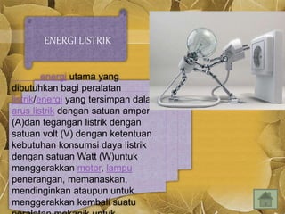 ENERGI LISTRIK
energi utama yang
dibutuhkan bagi peralatan
listrik/energi yang tersimpan dalam
arus listrik dengan satuan amper
(A)dan tegangan listrik dengan
satuan volt (V) dengan ketentuan
kebutuhan konsumsi daya listrik
dengan satuan Watt (W)untuk
menggerakkan motor, lampu
penerangan, memanaskan,
mendinginkan ataupun untuk
menggerakkan kembali suatu
 