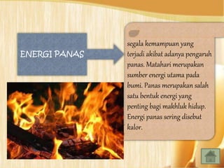 segala kemampuan yang
terjadi akibat adanya pengaruh
panas. Matahari merupakan
sumber energi utama pada
bumi. Panas merupakan salah
satu bentuk energi yang
penting bagi makhluk hidup.
Energi panas sering disebut
kalor.
ENERGI PANAS
 