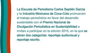 La Escuela de Periodismo Carlos Septién García
y la Industria Mexicana de Coca-Cola promueven
el trabajo periodístico en favor del desarrollo
sustentable con el Premio Nacional de
Divulgación Periodística en Sustentabilidad e
invitan a participar en la edición 2015, en la que se
abren dos categorías: reportaje audiovisual y
reportaje escrito.