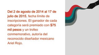 Del 2 de agosto de 2014 al 17 de
julio de 2015, fecha límite de
inscripciones. El ganador de cada
categoría será premiado con $75
mil pesos y un trofeo
conmemorativo, autoría del
reconocido diseñador mexicano
Ariel Rojo.