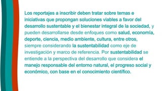 Los reportajes a inscribir deben tratar sobre temas e
iniciativas que propongan soluciones viables a favor del
desarrollo sustentable y el bienestar integral de la sociedad, y
pueden desarrollarse desde enfoques como salud, economía,
deporte, ciencia, medio ambiente, cultura, entre otros,
siempre considerando la sustentabilidad como eje de
investigación y marco de referencia. Por sustentabilidad se
entiende a la perspectiva del desarrollo que considera el
manejo responsable del entorno natural, el progreso social y
económico, con base en el conocimiento científico.