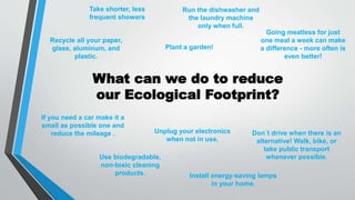 What can we do to reduce
our Ecological Footprint?
Don´t drive when there is an
alternative! Walk, bike, or
take public transport
whenever possible.
If you need a car make it a
small as possible one and
reduce the mileage .
Install energy-saving lamps
in your home.
Use biodegradable,
non-toxic cleaning
products.
Unplug your electronics
when not in use.
Plant a garden!
Recycle all your paper,
glass, aluminum, and
plastic.
Take shorter, less
frequent showers
Run the dishwasher and
the laundry machine
only when full.
Going meatless for just
one meal a week can make
a difference - more often is
even better!
 
