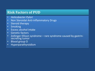 • Helicobacter Pylori
• Non Steroidal Anti-inflammatory Drugs
• Steroid therapy
• Smoking
• Excess alcohol intake
• Genetic factors
• Zollinger Ellison syndrome – rare syndrome caused by gastrin-
secreting tumor
• Blood group O
• Hyperparathyroidism
Risk Factors of PUD
 