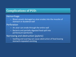 Complications of PUD:
Hemorrhage
– Blood vessels damaged as ulcer erodes into the muscles of
stomach or duodenal wall
Perforation
– An ulcer can erode through the entire wall
– Bacteria and partially digested food spill into
peritoneum=peritonitis
Narrowing and obstruction (pyloric)
– Swelling and scarring can cause obstruction of food leaving
stomach=repeated vomiting
 