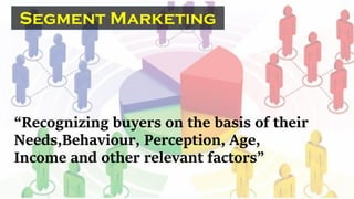 “Recognizing buyers on the basis of their
Needs,Behaviour, Perception, Age,
Income and other relevant factors”
Segment Marketing
 