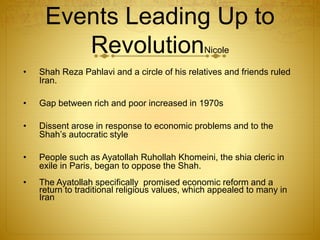 Events Leading Up to
RevolutionNicole
• Shah Reza Pahlavi and a circle of his relatives and friends ruled
Iran.
• Gap between rich and poor increased in 1970s
• Dissent arose in response to economic problems and to the
Shah’s autocratic style
• People such as Ayatollah Ruhollah Khomeini, the shia cleric in
exile in Paris, began to oppose the Shah.
• The Ayatollah specifically promised economic reform and a
return to traditional religious values, which appealed to many in
Iran
 