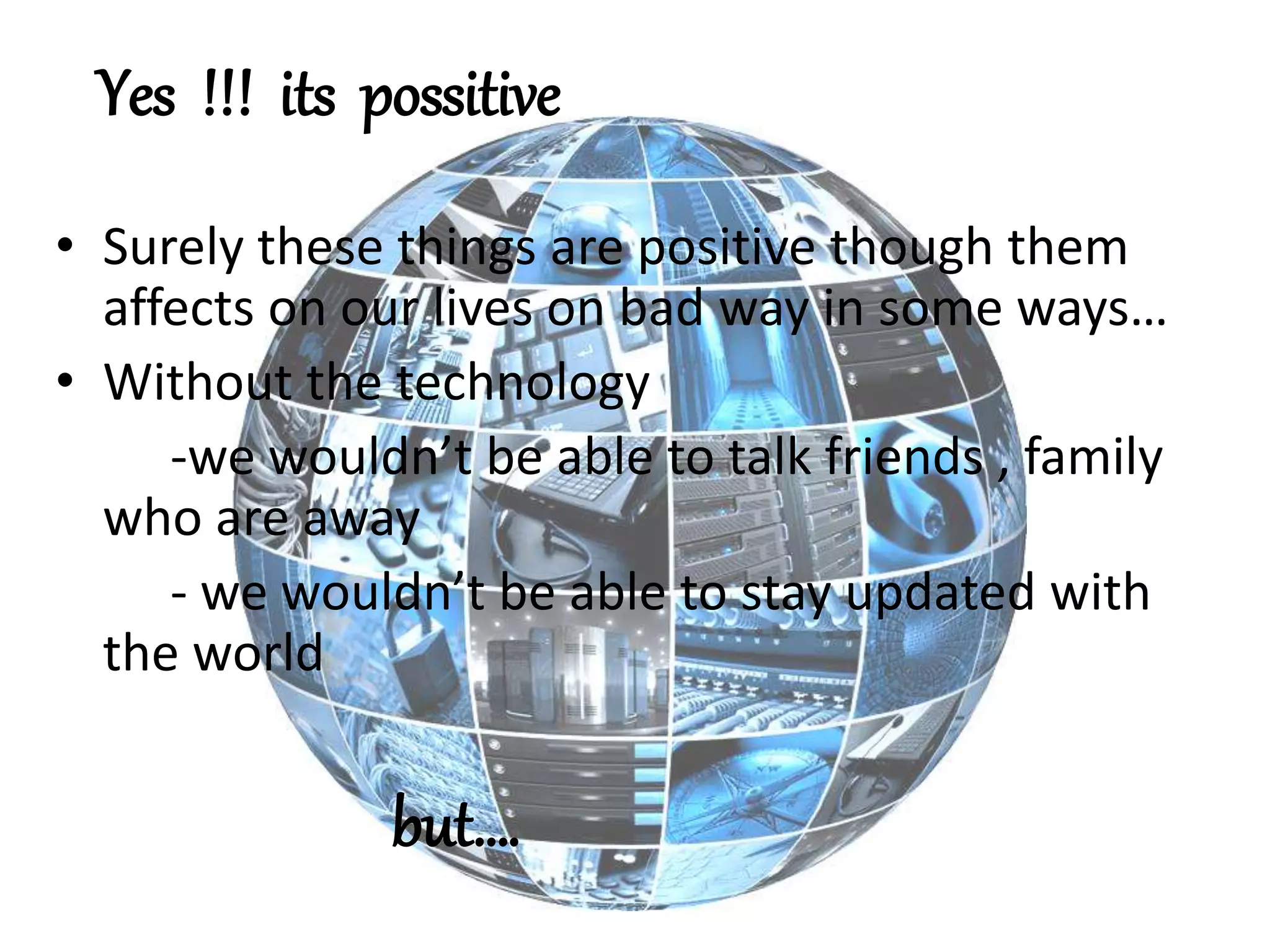 • Surely these things are positive though them
affects on our lives on bad way in some ways…
• Without the technology
-we wouldn’t be able to talk friends , family
who are away
- we wouldn’t be able to stay updated with
the world
but….
Yes !!! its possitive
 