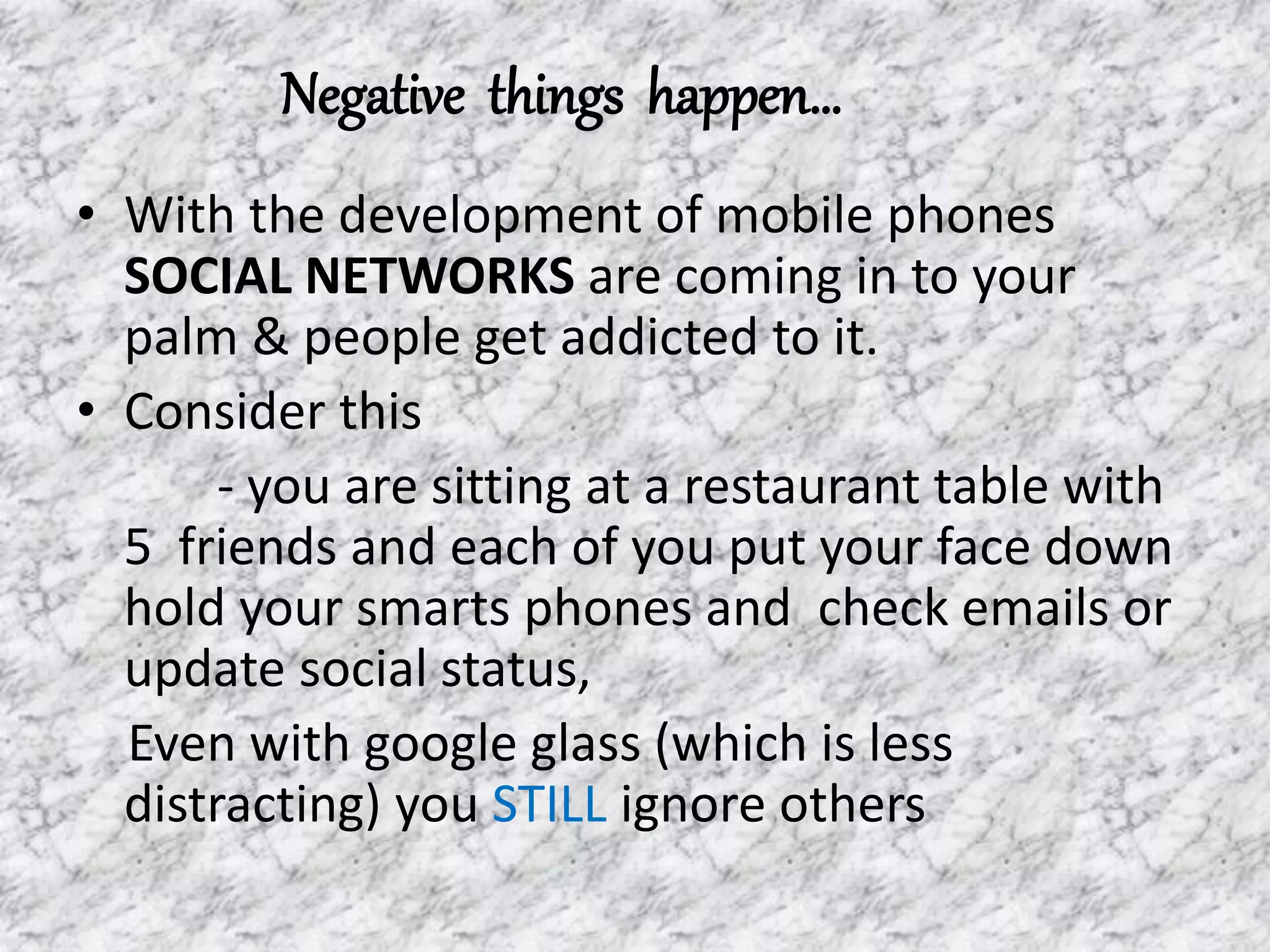 Negative things happen…
• With the development of mobile phones
SOCIAL NETWORKS are coming in to your
palm & people get addicted to it.
• Consider this
- you are sitting at a restaurant table with
5 friends and each of you put your face down
hold your smarts phones and check emails or
update social status,
Even with google glass (which is less
distracting) you STILL ignore others
 