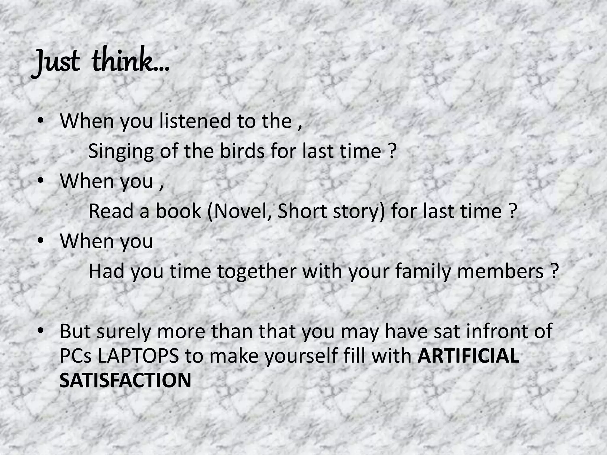 Just think…
• When you listened to the ,
Singing of the birds for last time ?
• When you ,
Read a book (Novel, Short story) for last time ?
• When you
Had you time together with your family members ?
• But surely more than that you may have sat infront of
PCs LAPTOPS to make yourself fill with ARTIFICIAL
SATISFACTION
 