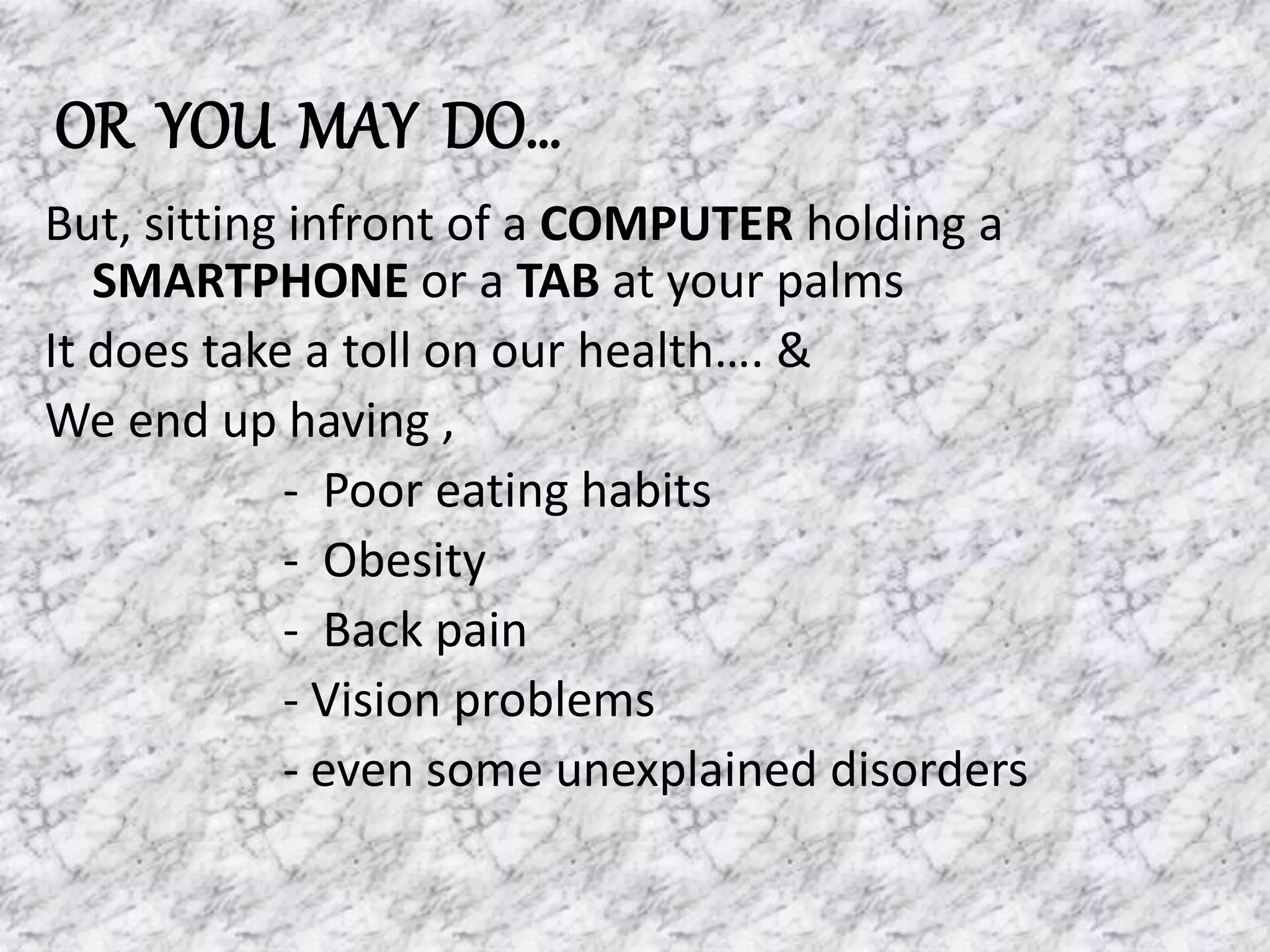 OR YOU MAY DO…
But, sitting infront of a COMPUTER holding a
SMARTPHONE or a TAB at your palms
It does take a toll on our health…. &
We end up having ,
- Poor eating habits
- Obesity
- Back pain
- Vision problems
- even some unexplained disorders
 