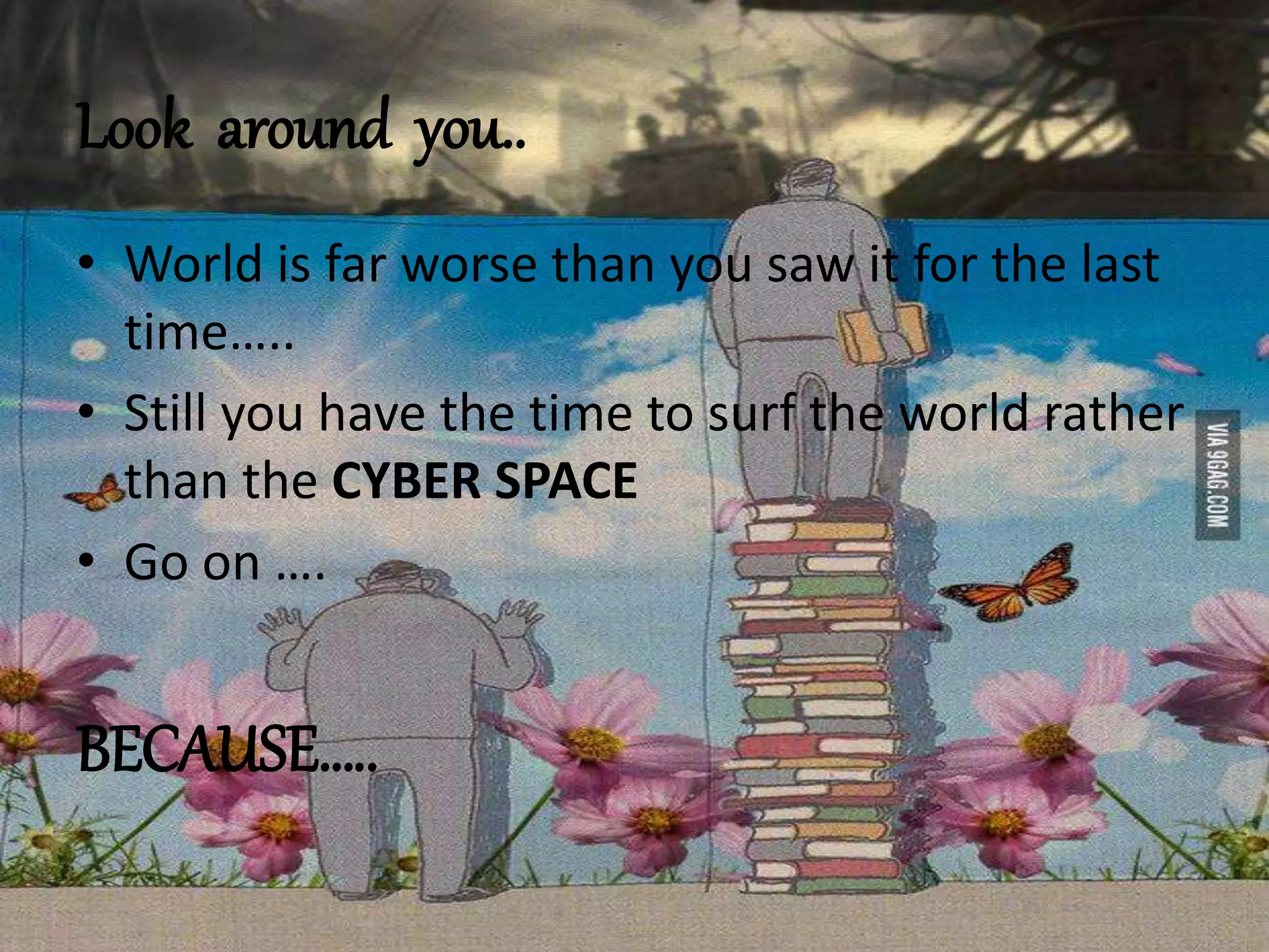 Look around you..
• World is far worse than you saw it for the last
time…..
• Still you have the time to surf the world rather
than the CYBER SPACE
• Go on ….
BECAUSE…..
 