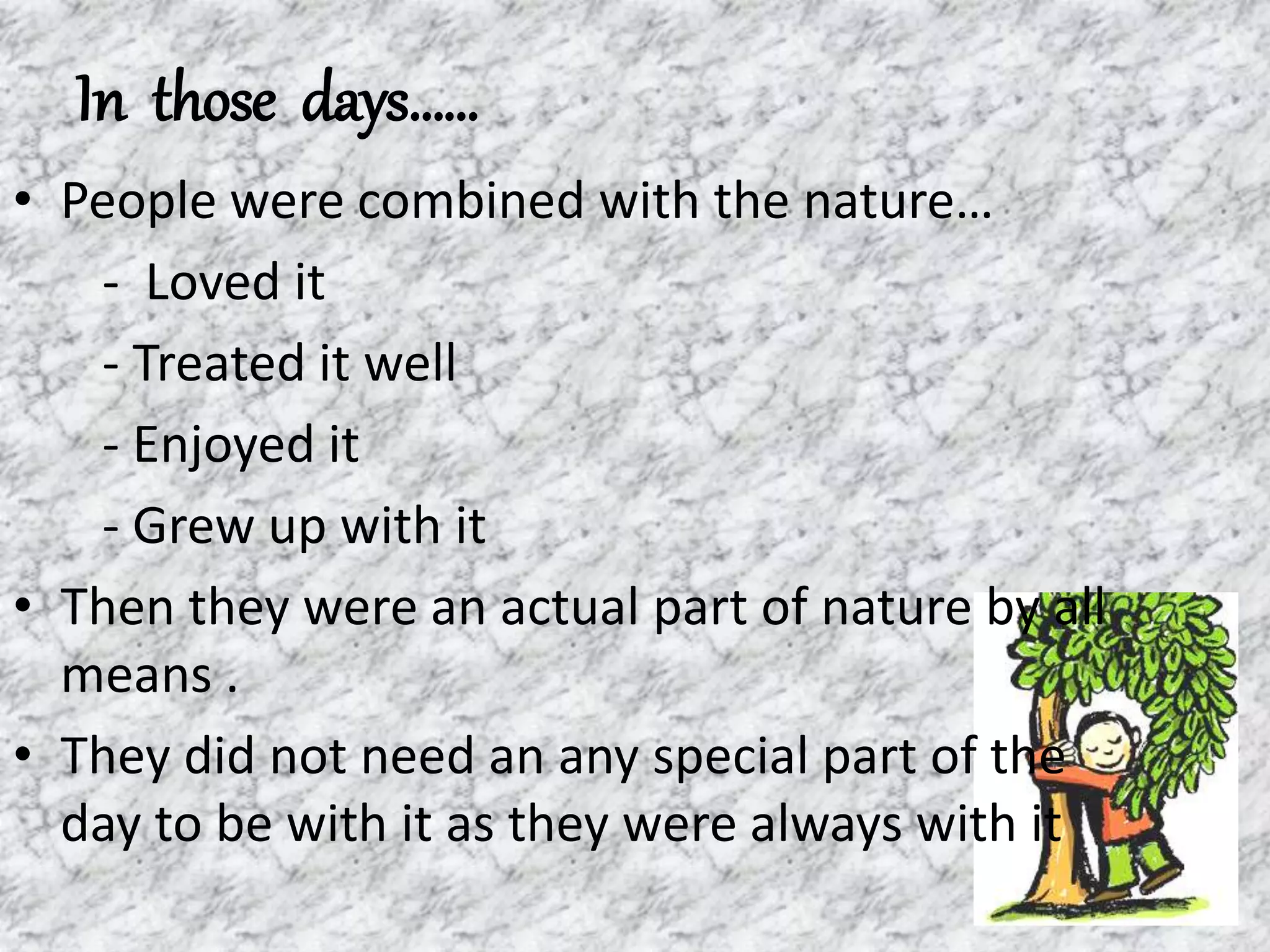 In those days……
• People were combined with the nature…
- Loved it
- Treated it well
- Enjoyed it
- Grew up with it
• Then they were an actual part of nature by all
means .
• They did not need an any special part of the
day to be with it as they were always with it
 