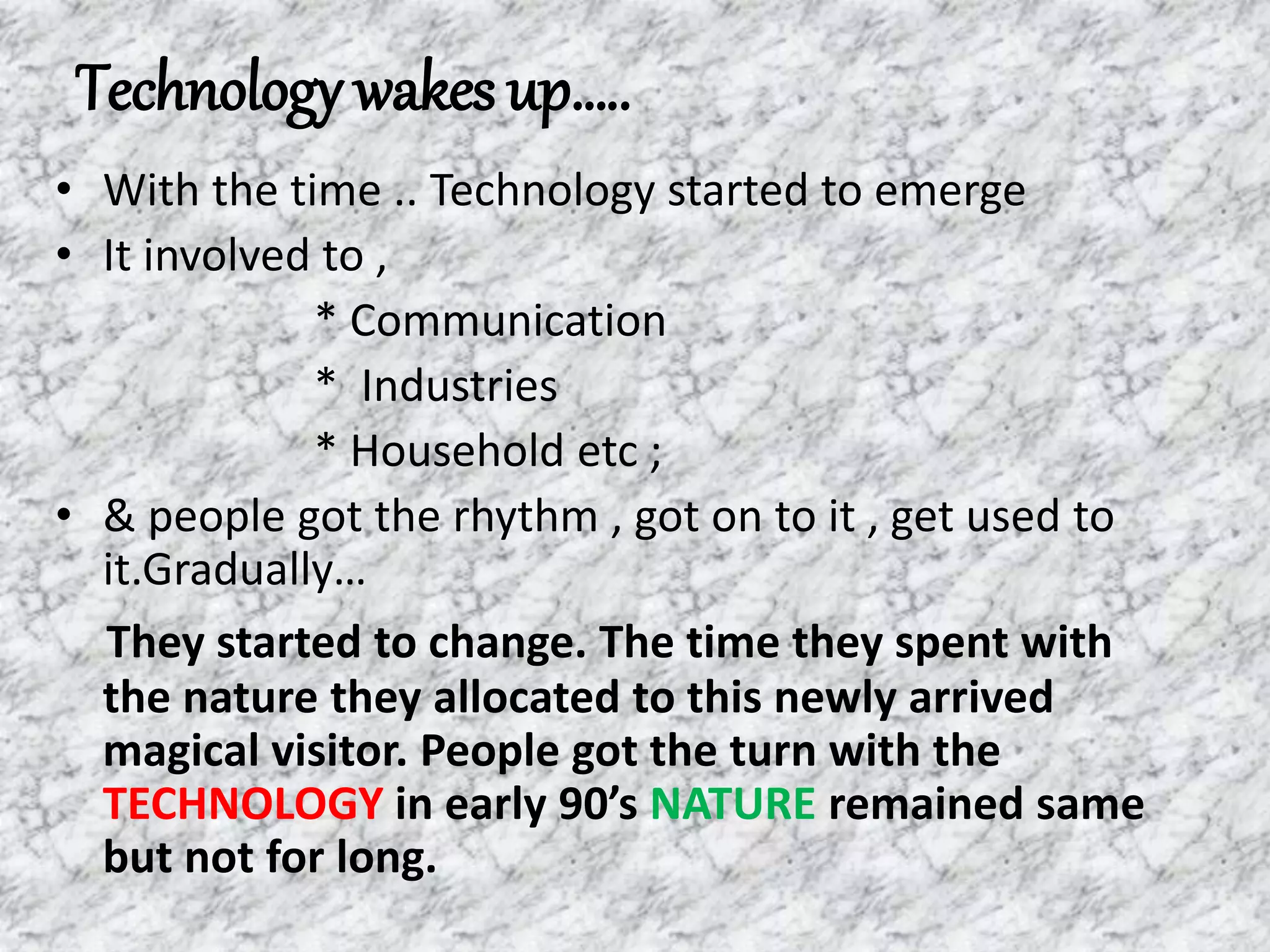 Technology wakes up…..
• With the time .. Technology started to emerge
• It involved to ,
* Communication
* Industries
* Household etc ;
• & people got the rhythm , got on to it , get used to
it.Gradually…
They started to change. The time they spent with
the nature they allocated to this newly arrived
magical visitor. People got the turn with the
TECHNOLOGY in early 90’s NATURE remained same
but not for long.
 