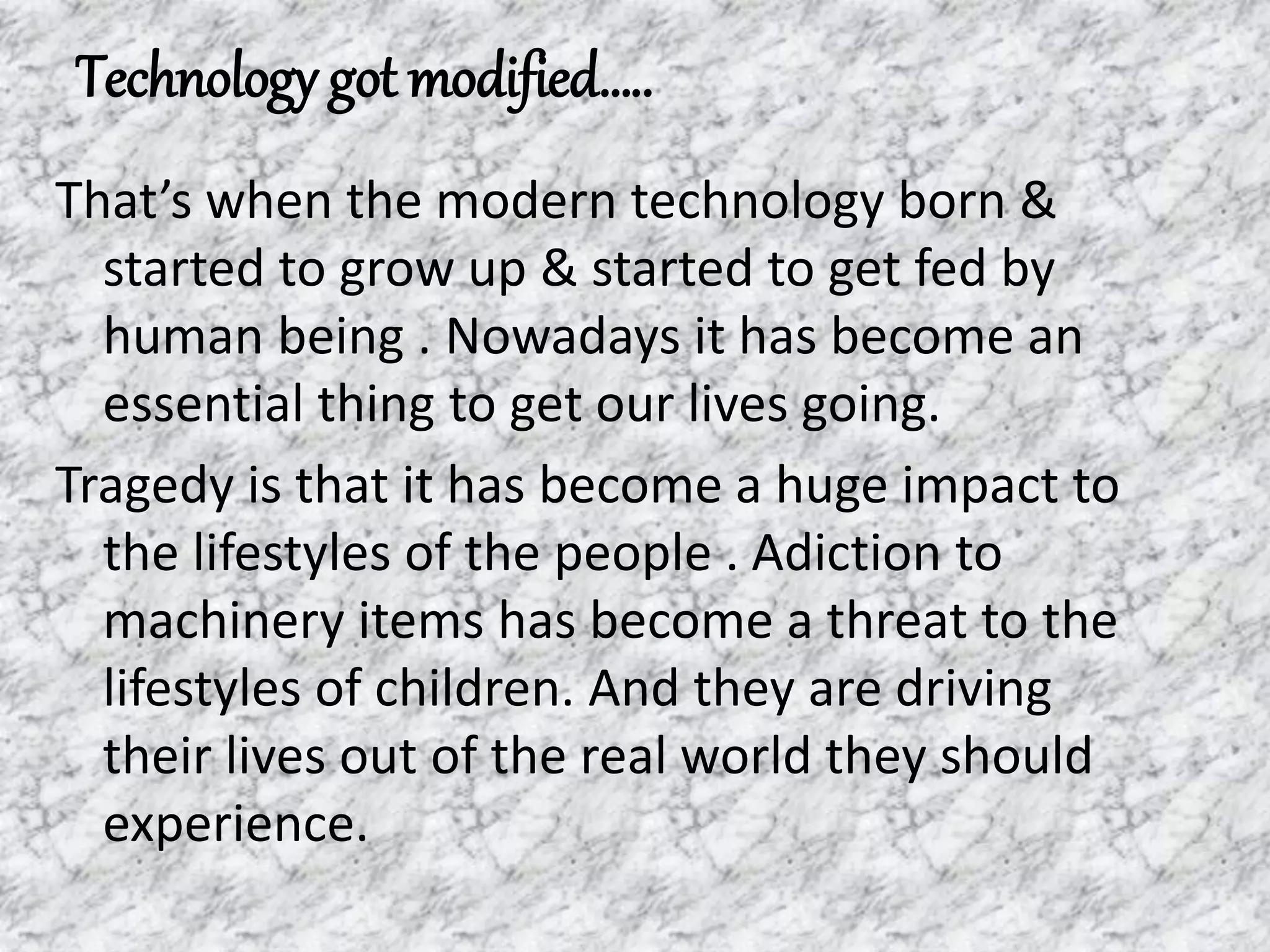 Technology got modified…..
That’s when the modern technology born &
started to grow up & started to get fed by
human being . Nowadays it has become an
essential thing to get our lives going.
Tragedy is that it has become a huge impact to
the lifestyles of the people . Adiction to
machinery items has become a threat to the
lifestyles of children. And they are driving
their lives out of the real world they should
experience.
 
