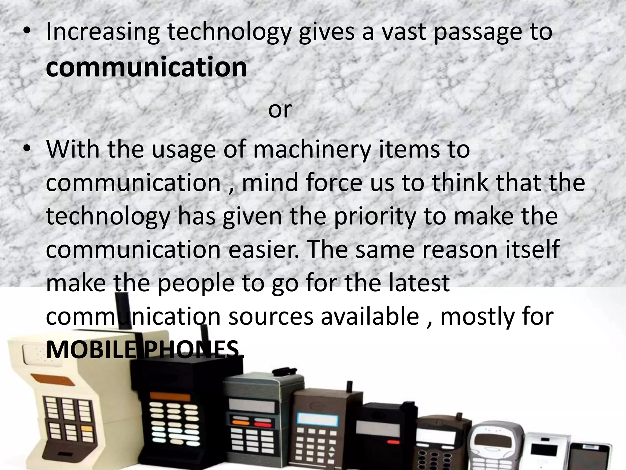 • Increasing technology gives a vast passage to
communication
or
• With the usage of machinery items to
communication , mind force us to think that the
technology has given the priority to make the
communication easier. The same reason itself
make the people to go for the latest
communication sources available , mostly for
MOBILE PHONES.
 