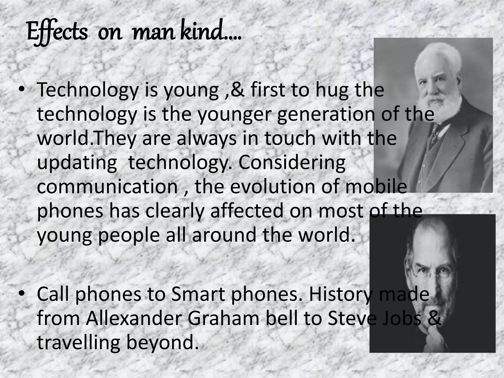Effects on man kind….
• Technology is young ,& first to hug the
technology is the younger generation of the
world.They are always in touch with the
updating technology. Considering
communication , the evolution of mobile
phones has clearly affected on most of the
young people all around the world.
• Call phones to Smart phones. History made
from Allexander Graham bell to Steve Jobs &
travelling beyond.
 
