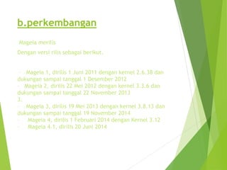 b.perkembangan
Mageia merilis
Dengan versi rilis sebagai berikut.
– Mageia 1, dirilis 1 Juni 2011 dengan kernel 2.6.38 dan
dukungan sampai tanggal 1 Desember 2012
– Mageia 2, dirilis 22 Mei 2012 dengan kernel 3.3.6 dan
dukungan sampai tanggal 22 November 2013
3.
– Mageia 3, dirilis 19 Mei 2013 dengan kernel 3.8.13 dan
dukungan sampai tanggal 19 November 2014
– Mageia 4, dirilis 1 Februari 2014 dengan Kernel 3.12
– Mageia 4.1, dirilis 20 Juni 2014
 