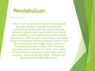 Pendahuluan
Kata “Linux” untuk saat ini sudah tidak asing lagi
bagi para pengguna internet dan komunitas
mahasiswa yang memiliki hobi unutuk mencoba
software-software baru. Secara teknis dan singkat
dapat dikatakan, Linux adalah suatu sistem operasi
yang bersifat multi user dan multi tasking, yang dapat
berjalan di berbagai platform termasuk prosesor Intel
386 maupun yang lebih tinggi. Sistem operasi ini
mengimplementasikan standar POSIX (Portable
Operating Sistem Interface for Unix). Linux dapat
berinteroperasi secara baik dengan sistem operasi
yang lain, termasuk Mac dari Apple, Windows dari
Microsoft dan NetWare dari Novell.
a.Latar belakang
 