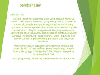 pembahasan
a.Pengertian
Mageia adalah sebuah distro linux yang berbasis Mandriva
Linux. Tidak seperti Mandriva, yang merupakan suatu entitas
komersial, Mageia merupakan organisasi non-profit yang
tujuannya untuk mengembangkan sebuah sistem operasi gratis
berbasis linux. Mageia merupakan distro yang masih muda
yang dibuat pada tahun 2010 oleh beberapa mantan karyawan
Mandriva, pengembang, dan pengguna serta didukung oleh
banyak komunitas pengembang, pengguna dan karyawan
Mandriva.
Mageia merupakan perangkat lunak sumber terbuka dan
dapat diunduh di situs webnya (www.mageia.org). Mageia
lahir pada tanggal 2 September 2010. Mageia merupakan
system operasi dari
linux yang paling banyak digunakan oleh masyarakat dunia.
 
