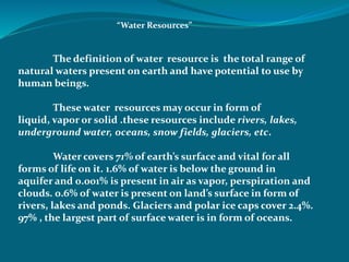 “Water Resources”
The definition of water resource is the total range of
natural waters present on earth and have potential to use by
human beings.
These water resources may occur in form of
liquid, vapor or solid .these resources include rivers, lakes,
underground water, oceans, snow fields, glaciers, etc.
Water covers 71% of earth’s surface and vital for all
forms of life on it. 1.6% of water is below the ground in
aquifer and 0.001% is present in air as vapor, perspiration and
clouds. 0.6% of water is present on land’s surface in form of
rivers, lakes and ponds. Glaciers and polar ice caps cover 2.4%.
97% , the largest part of surface water is in form of oceans.
 