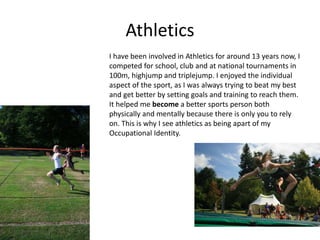 Athletics
I have been involved in Athletics for around 13 years now, I
competed for school, club and at national tournaments in
100m, highjump and triplejump. I enjoyed the individual
aspect of the sport, as I was always trying to beat my best
and get better by setting goals and training to reach them.
It helped me become a better sports person both
physically and mentally because there is only you to rely
on. This is why I see athletics as being apart of my
Occupational Identity.
 