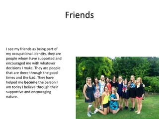 Friends
I see my friends as being part of
my occupational identity, they are
people whom have supported and
encouraged me with whatever
decisions I make. They are people
that are there through the good
times and the bad. They have
helped me become the person I
am today I believe through their
supportive and encouraging
nature.
 
