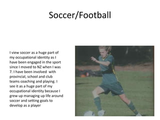 Soccer/Football
I view soccer as a huge part of
my occupational identity as I
have been engaged in the sport
since I moved to NZ when I was
7. I have been involved with
provincial, school and club
teams coaching and playing. I
see it as a huge part of my
occupational identity because I
grew up managing up life around
soccer and setting goals to
develop as a player
 