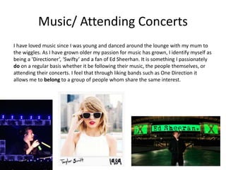 Music/ Attending Concerts
I have loved music since I was young and danced around the lounge with my mum to
the wiggles. As I have grown older my passion for music has grown, I identify myself as
being a ‘Directioner’, ‘Swifty’ and a fan of Ed Sheerhan. It is something I passionately
do on a regular basis whether it be following their music, the people themselves, or
attending their concerts. I feel that through liking bands such as One Direction it
allows me to belong to a group of people whom share the same interest.
 