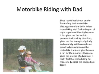 Motorbike Riding with Dad
Since I could walk I was on the
front of my dads motorbike
blatting around the bush. I view
motorbiking with Dad to be part of
my occupational identity because
it has given me the tools to
persevere with tricky situations,
given me the strength physically
and mentally as it has made me
proud to be a woman on the
motorbike track and give the men
a run for their money, it has also
given me a sense of adventure. I
really feel that motorbiking has
made me become the person I am
today.
 