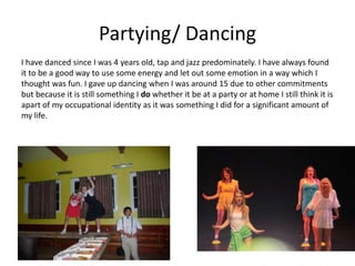 Partying/ Dancing
I have danced since I was 4 years old, tap and jazz predominately. I have always found
it to be a good way to use some energy and let out some emotion in a way which I
thought was fun. I gave up dancing when I was around 15 due to other commitments
but because it is still something I do whether it be at a party or at home I still think it is
apart of my occupational identity as it was something I did for a significant amount of
my life.
 