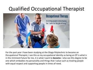 Qualified Occupational Therapist
For the past year I have been studying at the Otago Polytechnic to become an
Occupational Therapist, I see this as my occupational identity as being an OT is what is
in the imminent future for me, it is what I want to become. I also see this degree to be
one which embodies my personality and things that I value such as treating people
with equal respect and supporting people in times of need.
 