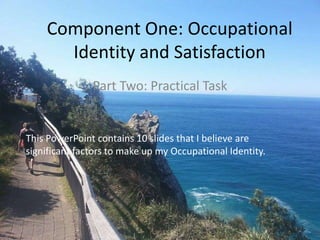 Part Two: Practical Task
This PowerPoint contains 10 slides that I believe are
significant factors to make up my Occupational Identity.
Component One: Occupational
Identity and Satisfaction
 