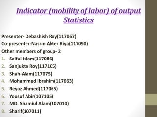Indicator (mobility of labor) of output
Statistics
Presenter- Debashish Roy(117067)
Co-presenter-Nasrin Akter Riya(117090)
Other members of group- 2
1. Saiful Islam(117086)
2. Sanjukta Roy(117105)
3. Shah-Alam(117075)
4. Mohammed Ibrahim(117063)
5. Reyaz Ahmed(117065)
6. Yousuf Abir(107105)
7. MD. Shamiul Alam(107010)
8. Sharif(107011)
 