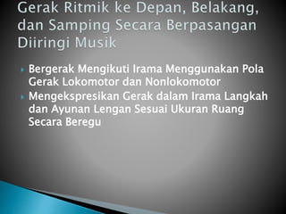  Bergerak Mengikuti Irama Menggunakan Pola
Gerak Lokomotor dan Nonlokomotor
 Mengekspresikan Gerak dalam Irama Langkah
dan Ayunan Lengan Sesuai Ukuran Ruang
Secara Beregu
 