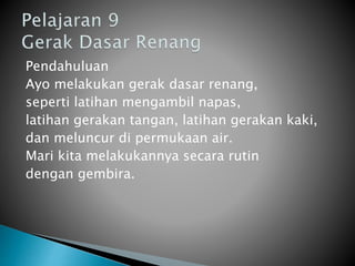 Pendahuluan
Ayo melakukan gerak dasar renang,
seperti latihan mengambil napas,
latihan gerakan tangan, latihan gerakan kaki,
dan meluncur di permukaan air.
Mari kita melakukannya secara rutin
dengan gembira.
 