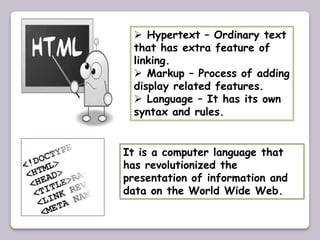  Hypertext – Ordinary text
that has extra feature of
linking.
 Markup – Process of adding
display related features.
 Language – It has its own
syntax and rules.
It is a computer language that
has revolutionized the
presentation of information and
data on the World Wide Web.
 