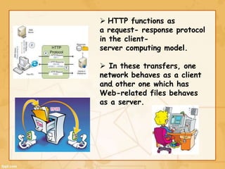 .
 HTTP functions as
a request- response protocol
in the client-
server computing model.
 In these transfers, one
network behaves as a client
and other one which has
Web-related files behaves
as a server.
 