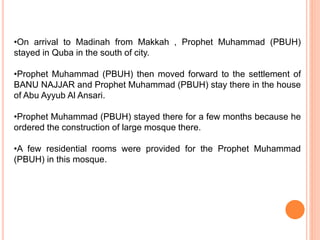 •On arrival to Madinah from Makkah , Prophet Muhammad (PBUH)
stayed in Quba in the south of city.
•Prophet Muhammad (PBUH) then moved forward to the settlement of
BANU NAJJAR and Prophet Muhammad (PBUH) stay there in the house
of Abu Ayyub Al Ansari.
•Prophet Muhammad (PBUH) stayed there for a few months because he
ordered the construction of large mosque there.
•A few residential rooms were provided for the Prophet Muhammad
(PBUH) in this mosque.
 