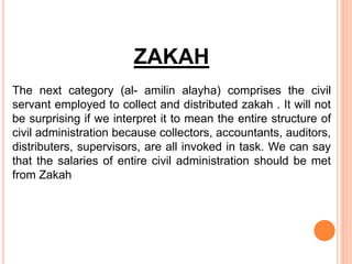 ZAKAH
The next category (al- amilin alayha) comprises the civil
servant employed to collect and distributed zakah . It will not
be surprising if we interpret it to mean the entire structure of
civil administration because collectors, accountants, auditors,
distributers, supervisors, are all invoked in task. We can say
that the salaries of entire civil administration should be met
from Zakah
 