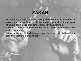 ZAKAH
As regard the freeing of slaves, the government has a responsibility
towards the slaves living in islamic terriority as well as the citizens
who have been made prisoners or slaves by another state.
There is no distinction between the two in respect of ransom to be
paid to the enemy.
Caliph Umer held that all the needy and the poor could be held from
Zakah irrespective of their religion
 