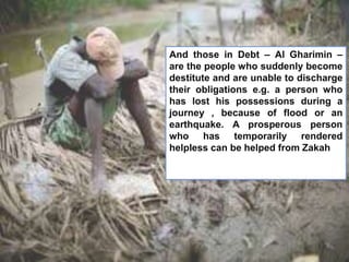 And those in Debt – Al Gharimin –
are the people who suddenly become
destitute and are unable to discharge
their obligations e.g. a person who
has lost his possessions during a
journey , because of flood or an
earthquake. A prosperous person
who has temporarily rendered
helpless can be helped from Zakah.
 